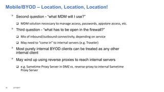 Mobile/BYOD – Location, Location, Location!

Second question - “what MDM will I use?”
 MDM solution necessary to manage access, passwords, appstore access, etc.

Third question - “what has to be open in the firewall?”
 Mix of inbound/outbound connectivity, depending on service
 May need to “come in” to internal servers (e.g. Traveler)

Most purely internal BYOD clients can be treated as any other
internal client

May wind up using reverse proxies to reach internal servers
 e.g. Sametime Proxy Server in DMZ vs. reverse-proxy to internal Sametime
Proxy Server
14 3/17/2017
 