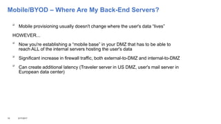 Mobile/BYOD – Where Are My Back-End Servers?

Mobile provisioning usually doesn't change where the user's data “lives”
HOWEVER...

Now you're establishing a “mobile base” in your DMZ that has to be able to
reach ALL of the internal servers hosting the user's data

Significant increase in firewall traffic, both external-to-DMZ and internal-to-DMZ

Can create additional latency (Traveler server in US DMZ, user's mail server in
European data center)
15 3/17/2017
 