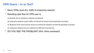 VPN Users – In or Out?

Many VPNs push ALL traffic to enterprise network

Resulting data flow for VPN user is:
 Remote site to enterprise network via Internet
 Enterprise network routes traffic to Internet for cloud services (perhaps via proxy)
 Response from cloud service returns to enterprise network via Internet (perhaps via proxy)
 Enterprise network returns response to VPN client via Internet

DO YOU SEE THE PROBLEM? (Hint: think overhead!)
16 3/17/2017
 
