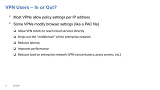 VPN Users – In or Out?

Most VPNs allow policy settings per IP address

Some VPNs modify browser settings (like a PAC file)
 Allow VPN clients to reach cloud services directly
 Strips out the “middleman” of the enterprise network
 Reduces latency
 Improves performance
 Reduces load on enterprise network (VPN concentrators, proxy servers, etc.)
17 3/17/2017
 