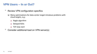 VPN Users – In or Out?

Review VPN configuration specifics
 Many optimizations for data-center target introduce problems with
cloud targets, e.g.:
 Nagle algorithm
 Delayed ACKs
 TCP slow start

Consider additional load on VPN server(s)
18 3/17/2017
 