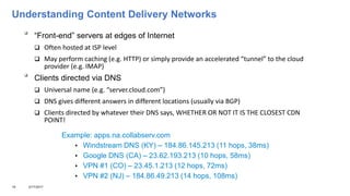 Understanding Content Delivery Networks

“Front-end” servers at edges of Internet
 Often hosted at ISP level
 May perform caching (e.g. HTTP) or simply provide an accelerated “tunnel” to the cloud
provider (e.g. IMAP)

Clients directed via DNS
 Universal name (e.g. “server.cloud.com”)
 DNS gives different answers in different locations (usually via BGP)
 Clients directed by whatever their DNS says, WHETHER OR NOT IT IS THE CLOSEST CDN
POINT!
19 3/17/2017
Example: apps.na.collabserv.com
 Windstream DNS (KY) – 184.86.145.213 (11 hops, 38ms)
 Google DNS (CA) – 23.62.193.213 (10 hops, 58ms)
 VPN #1 (CO) – 23.45.1.213 (12 hops, 72ms)
 VPN #2 (NJ) – 184.86.49.213 (14 hops, 108ms)
 