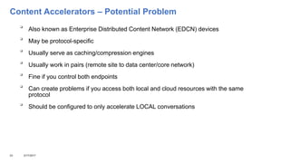 Content Accelerators – Potential Problem

Also known as Enterprise Distributed Content Network (EDCN) devices

May be protocol-specific

Usually serve as caching/compression engines

Usually work in pairs (remote site to data center/core network)

Fine if you control both endpoints

Can create problems if you access both local and cloud resources with the same
protocol

Should be configured to only accelerate LOCAL conversations
23 3/17/2017
 
