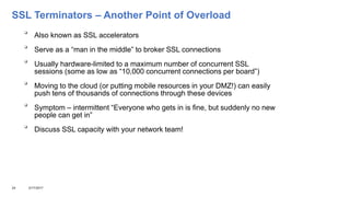 SSL Terminators – Another Point of Overload

Also known as SSL accelerators

Serve as a “man in the middle” to broker SSL connections

Usually hardware-limited to a maximum number of concurrent SSL
sessions (some as low as “10,000 concurrent connections per board”)

Moving to the cloud (or putting mobile resources in your DMZ!) can easily
push tens of thousands of connections through these devices

Symptom – intermittent “Everyone who gets in is fine, but suddenly no new
people can get in”

Discuss SSL capacity with your network team!
24 3/17/2017
 