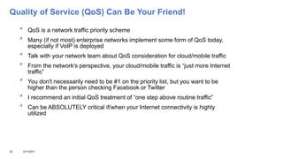 Quality of Service (QoS) Can Be Your Friend!

QoS is a network traffic priority scheme

Many (if not most) enterprise networks implement some form of QoS today,
especially if VoIP is deployed

Talk with your network team about QoS consideration for cloud/mobile traffic

From the network's perspective, your cloud/mobile traffic is “just more Internet
traffic”

You don't necessarily need to be #1 on the priority list, but you want to be
higher than the person checking Facebook or Twitter

I recommend an initial QoS treatment of “one step above routine traffic”

Can be ABSOLUTELY critical if/when your Internet connectivity is highly
utilized
25 3/17/2017
 