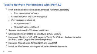 Testing Network Performance with iPerf 3.0

iPerf 3.0 created by es.net and Lawrence National Laboratory
 Free, open-source software
 Can test TCP, UDP and SCTP throughput
 iPerf packages available at
 http://www.iperf.fr
 http://software.es.net/iperf

Servers available for Windows and Linux

Desktop clients available for Windows, Linux, MacOS

Hurricane Electric's “HE.NET Network Tools” for iOS and Android includes
an iPerf3 client (App Store and Google Play)

Requires firewall open for tcp/5201 and udp/5201

Install an iPerf server within your cloud/mobile deployments
26 3/17/2017
 