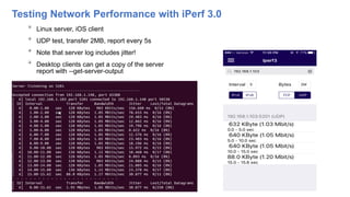 Testing Network Performance with iPerf 3.0

Linux server, iOS client

UDP test, transfer 2MB, report every 5s

Note that server log includes jitter!

Desktop clients can get a copy of the server
report with --get-server-output
27 3/17/2017
 