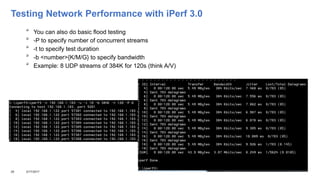 Testing Network Performance with iPerf 3.0

You can also do basic flood testing

-P to specify number of concurrent streams

-t to specify test duration

-b <number>{K/M/G} to specify bandwidth

Example: 8 UDP streams of 384K for 120s (think A/V)
28 3/17/2017
 