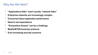 Why Are We Here?

“Applications folks” aren't usually “network folks”

Enterprise networks are increasingly complex

Concerned about application performance

Need to set expectations

“Everywhere Access” can be a challenge

Mobile/BYOD business pressure

Ever-increasing security concerns
3 3/17/2017
 