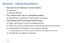 Summary – Setting Expectations

May need to limit features in some locations
 Audio/video
 Database replication

Your network team can do a bandwidth analysis
 Estimated per-user addition to “Internet pipe” consumption

Your testing should accomplish several things
 Baseline performance for well-connected/central sites
 Performance rates for remote or poorly-connected sites (be sure to test them!)
 Identify potential “chokepoints” in your enterprise networks
 Compare against other sites (e.g. from home without VPN, public wifi sites, etc.)
 Estimated per-user addition to proxy load
31 3/17/2017
 