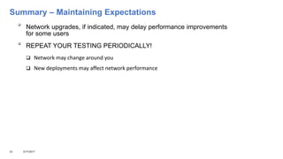 Summary – Maintaining Expectations

Network upgrades, if indicated, may delay performance improvements
for some users

REPEAT YOUR TESTING PERIODICALLY!
 Network may change around you
 New deployments may affect network performance
32 3/17/2017
 