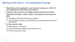 Moving to the Cloud – A Fundamental Change

Depending on the application, you may be moving up to 100% of
your application's data flow to the Internet

Auxiliary tasks may set up multiple tasks/connections per client

Significant increase in both number of connections and volume of
data
 Throughput of boundary devices (e.g. firewalls)
 Licensing (many firewalls, & network devices are licensed by # of concurrent
connections)

It's the Internet, folks
 Added latency – how much?
 Content Distribution Networks (e.g. Akamai) in use?
 Electrons only move so fast
7 3/17/2017
 