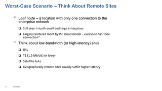 Worst-Case Scenario – Think About Remote Sites

Leaf node – a location with only one connection to the
enterprise network
 Still seen in both small and large enterprises
 Largely rendered moot by ISP cloud model – everyone has “one
connection”

Think about low-bandwidth (or high-latency) sites
 DSL
 T1 (1.5 Mbit/s) or lower
 Satellite links
 Geographically remote sites usually suffer higher latency
9 3/17/2017
 