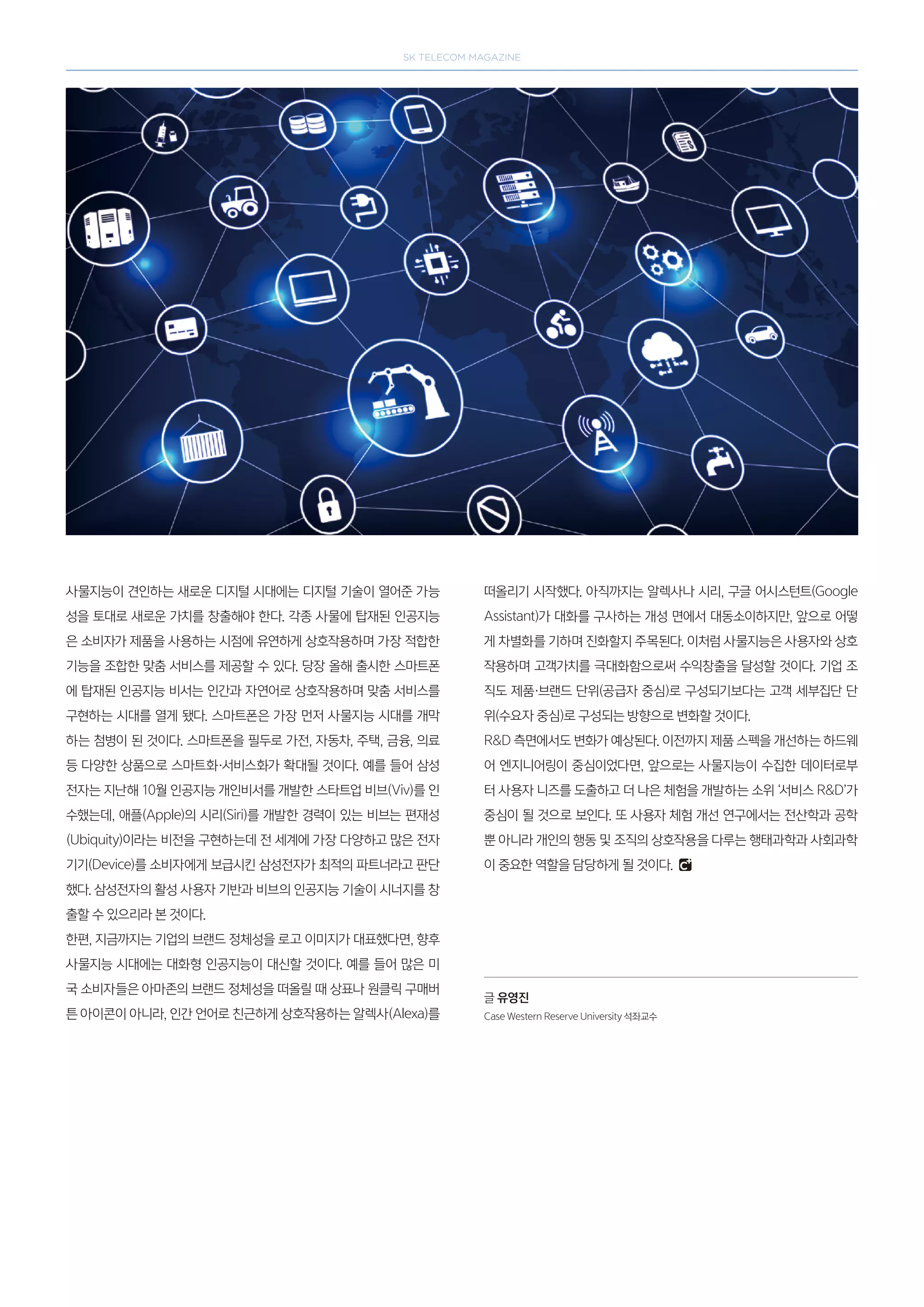 SK telecom magazine
사물지능이 견인하는 새로운 디지털 시대에는 디지털 기술이 열어준 가능
성을 토대로 새로운 가치를 창출해야 한다. 각종 사물에 탑재된 인공지능
은 소비자가 제품을 사용하는 시점에 유연하게 상호작용하며 가장 적합한
기능을 조합한 맞춤 서비스를 제공할 수 있다. 당장 올해 출시한 스마트폰
에 탑재된 인공지능 비서는 인간과 자연어로 상호작용하며 맞춤 서비스를
구현하는 시대를 열게 됐다. 스마트폰은 가장 먼저 사물지능 시대를 개막
하는 첨병이 된 것이다. 스마트폰을 필두로 가전, 자동차, 주택, 금융, 의료
등 다양한 상품으로 스마트화·서비스화가 확대될 것이다. 예를 들어 삼성
전자는 지난해 10월 인공지능 개인비서를 개발한 스타트업 비브(Viv)를 인
수했는데, 애플(Apple)의 시리(Siri)를 개발한 경력이 있는 비브는 편재성
(Ubiquity)이라는 비전을 구현하는데 전 세계에 가장 다양하고 많은 전자
기기(Device)를 소비자에게 보급시킨 삼성전자가 최적의 파트너라고 판단
했다. 삼성전자의 활성 사용자 기반과 비브의 인공지능 기술이 시너지를 창
출할 수 있으리라 본 것이다.
한편, 지금까지는 기업의 브랜드 정체성을 로고 이미지가 대표했다면, 향후
사물지능 시대에는 대화형 인공지능이 대신할 것이다. 예를 들어 많은 미
국 소비자들은 아마존의 브랜드 정체성을 떠올릴 때 상표나 원클릭 구매버
튼 아이콘이 아니라, 인간 언어로 친근하게 상호작용하는 알렉사(Alexa)를
떠올리기 시작했다. 아직까지는 알렉사나 시리, 구글 어시스턴트(Google
Assistant)가 대화를 구사하는 개성 면에서 대동소이하지만, 앞으로 어떻
게 차별화를 기하며 진화할지 주목된다. 이처럼 사물지능은 사용자와 상호
작용하며 고객가치를 극대화함으로써 수익창출을 달성할 것이다. 기업 조
직도 제품·브랜드 단위(공급자 중심)로 구성되기보다는 고객 세부집단 단
위(수요자 중심)로 구성되는 방향으로 변화할 것이다.
RD 측면에서도 변화가 예상된다. 이전까지 제품 스펙을 개선하는 하드웨
어 엔지니어링이 중심이었다면, 앞으로는 사물지능이 수집한 데이터로부
터 사용자 니즈를 도출하고 더 나은 체험을 개발하는 소위 ‘서비스 RD’가
중심이 될 것으로 보인다. 또 사용자 체험 개선 연구에서는 전산학과 공학
뿐 아니라 개인의 행동 및 조직의 상호작용을 다루는 행태과학과 사회과학
이 중요한 역할을 담당하게 될 것이다.
글 유영진
Case Western Reserve University 석좌교수
 