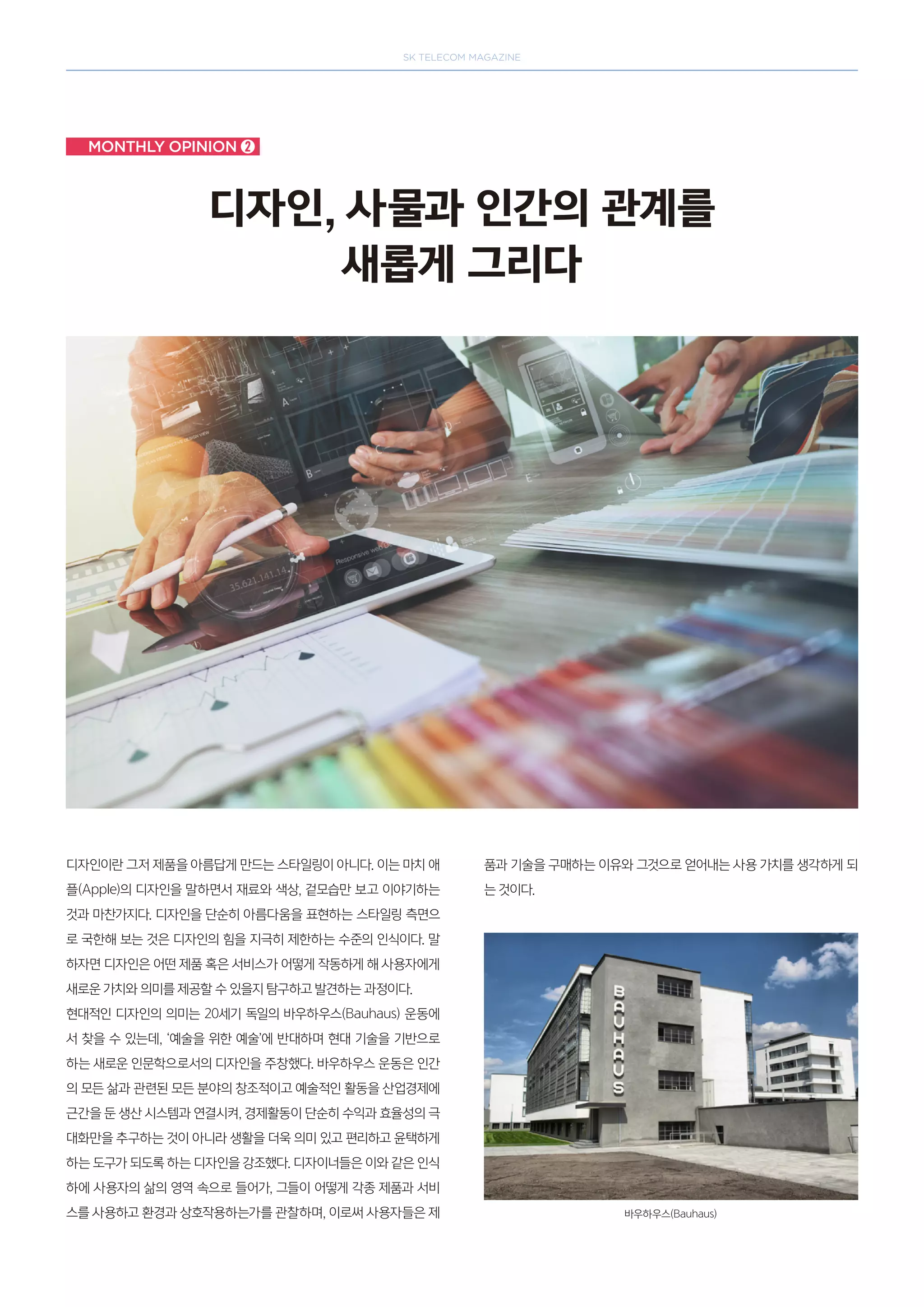 SK telecom magazine
Monthly opinion ➋
디자인, 사물과 인간의 관계를
새롭게 그리다
디자인이란 그저 제품을 아름답게 만드는 스타일링이 아니다. 이는 마치 애
플(Apple)의 디자인을 말하면서 재료와 색상, 겉모습만 보고 이야기하는
것과 마찬가지다. 디자인을 단순히 아름다움을 표현하는 스타일링 측면으
로 국한해 보는 것은 디자인의 힘을 지극히 제한하는 수준의 인식이다. 말
하자면 디자인은 어떤 제품 혹은 서비스가 어떻게 작동하게 해 사용자에게
새로운 가치와 의미를 제공할 수 있을지 탐구하고 발견하는 과정이다.
현대적인 디자인의 의미는 20세기 독일의 바우하우스(Bauhaus) 운동에
서 찾을 수 있는데, ‘예술을 위한 예술’에 반대하며 현대 기술을 기반으로
하는 새로운 인문학으로서의 디자인을 주창했다. 바우하우스 운동은 인간
의 모든 삶과 관련된 모든 분야의 창조적이고 예술적인 활동을 산업경제에
근간을 둔 생산 시스템과 연결시켜, 경제활동이 단순히 수익과 효율성의 극
대화만을 추구하는 것이 아니라 생활을 더욱 의미 있고 편리하고 윤택하게
하는 도구가 되도록 하는 디자인을 강조했다. 디자이너들은 이와 같은 인식
하에 사용자의 삶의 영역 속으로 들어가, 그들이 어떻게 각종 제품과 서비
스를 사용하고 환경과 상호작용하는가를 관찰하며, 이로써 사용자들은 제
품과 기술을 구매하는 이유와 그것으로 얻어내는 사용 가치를 생각하게 되
는 것이다.
바우하우스(Bauhaus)
 