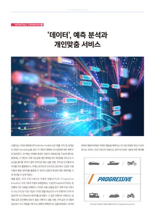 SK telecom magazine
Monthly opinion ➌
‘데이터’, 예측 분석과
개인맞춤 서비스
사물지능 시대의 예측분석(Predictive Analytics)은 매출, 이익 등 집계값
의 전망(forecasting)을 넘어 ‘각 개인의 행태와 의사결정에 대한 예측’으
로 발전한다. 과거에는 판매량 합계의 전망이 대량생산을 가능케 했다면,
향후에는 각 개인의 구매 가능성에 대한 예측분석이 개인맞춤 서비스의 가
능성을 열어줄 것이다. 얼마 전까지만 해도 성별, 연령, 지역 등 인구통계 데
이터를 주로 활용했으나, 이제는 온라인과 오프라인 공간에서 수집한 사용
자들의 행동 데이터를 활용해 각 개인의 성향과 특성에 대한 예측력을 크
게 개선할 수 있게 되었다.
예를 들면, 미국 프로그레시브 자동차 보험사(PGR; Progressive
Insurance, 미국 3위의 자동차 보험업체)는 ‘스냅샷(Snapshot)’이라는 운
전행태 기반 보험을 판매한다. 이러한 보험 상품을 팔기 위해 프로그레시
브 사는 2012년 기준 가입자 100만 명을 대상으로 누적 주행거리 50억 마
일(80억 4,672만㎞)의 데이터를 분석했다. 그 결과 주행거리 주행시간, 급
제동 같은 운전행태 정보가 벌점 기록이나 성별, 연령, 지역 같은 인구통계
정보보다 사고 위험을 2배 이상 정확히 예측한다는 점을 밝혀냈다. 과거와
현재의 행동이야말로 미래의 행동을 예측하는 데 가장 유용한 변수가 되어
준다는 의미다. 프로그레시브 보험사는 원격 모니터링 기술에 관한 특허를
미국 프로그레시브 자동차 보험사(PGR; Progressive Insurance)
 