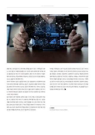 SK telecom magazine
용할 때는 오류 발생 리스크에 대해 경계할 필요가 있다. 기계학습의 오류
는 프로그램 버그 때문에 발생할 수도 있지만 설계 오류에 의한 부작용, 해
킹, 불공정성 등 여러 가지 이유로 발생한다. 뿐만 아니라 로봇이나 자율주
행차 등의 분야는 현실세계에서 학습하는 과정 중 인간의 안전을 위협하는
요소는 없을지도 확인해야 한다.
데이터 측면에서 검토가 필요한 부분도 있다. 불충분하고 부정확하며 트렌
드에 뒤쳐진 데이터를 사용하지는 않는지, 부실하게 선별된 데이터가 현상
을 실제와 다르게 보여주고 있지는 않은지 확인해야 하는 것이다. 인공지능
개발 작업은 데이터가 많다고 해서 반드시 옳은 결과가 도출되는 것은 아니
다. 빅데이터 확보보다 중요한 것은 품질이 우수하고 표준화가 잘 이루어진
스마트 데이터 확보다.
알고리즘의 내부 작동에도 문제가 있을 수 있다. 매칭 시스템 설계가 부실
할 수도, 맞춤 및 추천 서비스가 사용자의 선택지를 축소시킬 수도, 상관관
계를 인과관계로 잘못 인식하는 오류가 발생할 수도 있다. 현재 가장 각광
받는 딥러닝 알고리즘의 경우 그 작동 과정을 이해하기가 어려운데, 이 역시
예측 성능 개선도 중요하지만 책임성 확보가 더 중요하므로 모형 작동 과정
에 대한 이해를 개선하려는 연구가 필요하다고 판단된다.
이처럼 기계학습의 오류 가능성이 중요한 문제로 떠오르고 있다. 따라서
이제는 컴퓨터 과학자뿐만 아니라 데이터의 한계 및 인과성과 공정성 이슈
를 오랫동안 고민해온 사회과학자, 경영학자가 인공지능 개발에 참여하며
함께 책임지는 방향으로 가야 한다. 사물지능 시대에는 사회과학자와 경영
학자의 역할이 줄어들기 보다는 더욱 증대될 것이지만, 우리나라는 기계학
습 전문가가 여전히 공학 연구자에 한정될 뿐 사회과학자·경영학자 중에는
관련 연구자가 극히 적은 형편이다. 이 문제가 향후 인공지능이 연구개발
단계를 넘어 다양한 민간·공공 서비스에 실제 적용되는 데 걸림돌이 될 수
있음을 유의해야 할 것이다.
글 유영진
Case Western Reserve University 석좌교수
 
