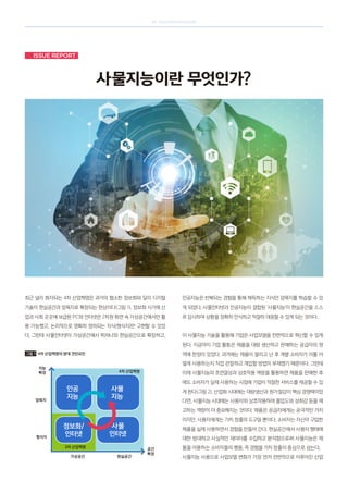 SK telecom magazine
Issue Report
사물지능이란 무엇인가?
최근 널리 회자되는 4차 산업혁명은 과거의 협소한 정보화와 달리 디지털
기술이 현실공간과 암묵지로 확장되는 현상이다(그림 1). 정보화 시기에 산
업과 사회 곳곳에 보급된 PC와 인터넷은 2차원 화면 속 가상공간에서만 활
용 가능했고, 논리적으로 명확히 정의되는 지식(형식지)만 구현할 수 있었
다. 그런데 사물인터넷이 가상공간에서 뛰쳐나와 현실공간으로 확장하고,
인공지능은 반복되는 경험을 통해 체득하는 지식인 암묵지를 학습할 수 있
게 되었다. 사물인터넷과 인공지능이 결합된 ‘사물지능’이 현실공간을 스스
로 감시하며 상황을 정확히 인식하고 적절히 대응할 수 있게 되는 것이다.
이 사물지능 기술을 활용해 기업은 사업모델을 전면적으로 혁신할 수 있게
된다. 지금까지 기업 활동은 제품을 대량 생산하고 판매하는 공급자의 영
역에 한정이 있었다. 과거에는 제품이 팔리고 난 후 개별 소비자가 이를 어
떻게 사용하는지 직접 관찰하고 개입할 방법이 부재했기 때문이다. 그런데
이제 사물지능의 초연결성과 상호작용 역량을 활용하면 제품을 판매한 후
에도 소비자가 실제 사용하는 시점에 기업이 적절한 서비스를 제공할 수 있
게 된다(그림 2). 산업화 시대에는 대량생산과 원가절감이 핵심 경쟁력이었
다면, 사물지능 시대에는 사용자와 상호작용하며 몰입도와 성취감 등을 제
고하는 역량이 더 중요해지는 것이다. 제품은 공급자에게는 궁극적인 가치
이지만, 사용자에게는 가치 창출의 도구일 뿐이다. 소비자는 자신이 구입한
제품을 실제 사용하면서 경험을 만들어 간다. 현실공간에서 사용자 행태에
대한 방대하고 사실적인 데이터를 수집하고 분석함으로써 사물지능은 제
품을 이용하는 소비자들의 행동, 즉 경험을 가치 창출의 중심으로 삼는다.
사물지능 사용으로 사업모델 변화가 가장 먼저 전면적으로 이루어진 산업
그림 1 4차 산업혁명의 양대 견인요인
지능
확장 4차 산업혁명
암묵지
형식지
가상공간 현실공간
공간
확장
인공
지능
사물
지능
정보화/
인터넷
사물
인터넷
3차 산업혁명
 