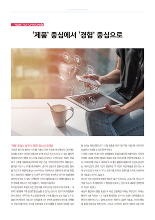 SK telecom magazine
Monthly opinion ➊
‘제품’ 중심에서 ‘경험’ 중심으로
‘제품’ 중심의 경제가 ‘행동’ 중심의 경제로
‘새로운 불’이라 불리는 디지털 기술의 근본 속성을 생각해보자. 과거에는
정보를 유용한 것으로 만들려면 눈에 보이고 손으로 만질 수 있는 물리적
매체에 담아야 했다. 즉 디지털 기술이 등장하기 이전의 모든 정보는 아날
로그 신호를 이용해 물리적으로 저장, 전송 그리고 재생되었다. 예를 들어,
음악을 저장하는 LP를 생각해보자. 공기의 진동으로 만들어진 음향 정보
를 레코드판 표면의 홈(groove)이라는 저장매체로 변환하여 음악을 저장
하고, 전송하고, 재생한다. 이 경우 음악이라는 콘텐츠는 LP라는 전달매체
로부터 분리될 수 없다. 오랫동안 마치 노예처럼 물리적 매체에 붙잡혀 있
던 정보를 해방시킨 것은 다름 아닌 디지털 기술이다.
디지털 정보의 특징은 모든 콘텐츠를 비트(bit)로 변환하여 하나의 통신 네
트워크를 통해 각종 콘텐츠를 전송할 수 있다는 점이다. 정보가 디지털화되
면서 콘텐츠 역시 더는 특정 전달 매체에 구속될 필요가 없게 되었다. 즉 오
늘날 인터넷으로 대표되는 디지털 통신은 콘텐츠와 매체의 분리를 가져왔
다. 인류가 불이라는 수단을 온갖 일에 두루 사용할 수 있었던 것처럼, 디지
털 신호는 어떤 콘텐츠도 디지털 표준을 따르기만 하면 마음대로 저장하고
전송하고 재생할 수 있도록 해주었다.
지나간 산업화 시대는 모든 경제활동의 중심이 물리적 제품이었다. 따라서
산업화 시대에 경쟁의 핵심은 새로운 제품 아이디어를 먼저 생각해내고, 그
런 아이디어를 더 싸고 더 빠르고 더 좋은 품질의 제품으로 완성해 공급하
는 데에 있었다. 결국 기업의 경쟁력은 그 기업이 어떤 제품을 갖고 있느냐
에 달려 있었다. 예로 ATT는 전화기를, IBM은 컴퓨터를, GM은 자동차라
는 제품을 소유하고 있었다.
하지만 이제 시장에서 경쟁의 핵심은 ‘물건’이 아니다. 그 물건을 가지고 무
엇을 하는가, 즉 행동이고 그 행동을 대표하는 것이 바로 새로운 경쟁전략
의 핵심이 되었다.
세상이 물건에서 행동 중심으로 바뀐 근본적인 이유는 무엇인가? 이제는
물리적 제품 자체보다 그 제품을 통해 얻는 소비자의 경험이 가치창출의 근
본이기 때문이다. 다시 말해 소비자는 자신이 구입한 제품을, 자신의 행동
을 통해 경험으로 변환시킨다. 그리고 그 변환된 결과인 경험이 바로 가치
 