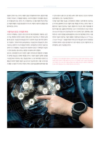 SK telecom magazine
창출의 근본이 되는 것이다. 제품이 점점 디지털화되어가면서, 물질적 제품
자체의 가치보다 그 제품을 이용하는 소비자의 행동이 가치창출의 중심으
로 자리를 잡게 되는 것이다. 즉, 디지털이라는 도구를 이용한 혁신의 핵심
은 어떻게 제품의 기능을 향상할지가 아니라, 어떻게 사용자의 경험을 조형
할지에 있는 것이다.
사물지능의 등장, 디지털화 확대
과거의 디지털화는 산업과 사회 곳곳으로 확산되었음에도 적용되는 공간
과 지능 측면에서 한계가 있었다. 한편 공간과 지능이라는 두 축에서 살펴
볼 때 공간은 가상공간과 현실공간으로 구성되며 지능은 형식지와 암묵지
로 구성된다. 그런데 우리의 실제 삶에서는 가상공간보다 현실공간이, 형식
지보다는 암묵지가 더 큰 비중을 차지한다. 모바일(무선) 인터넷 기술이 등
장하기 전 디지털화는 가상공간으로 한정되어 있었고 기계학습이 보급되
기 전의 정보화는 형식지라는 제한된 지식밖에 다루지 못했다.
앞으로 스마트폰뿐 아니라 다양한 사물이 인터넷으로 연결되면 디지털화
의 영역은 현실공간 전체로 확장될 것이다. 사람이 일일이 입력한 정보를
가상공간에서 처리하는 대신, 현실공간에서 스스로 데이터를 수집하고 상
황을 인식하며 적절한 대응이 실시간으로 가능하게 된다. 이를 ‘사이버-물
리 통합 시스템(CPS)’이라고 부른다. 특히, 인공지능을 통해 암묵지를 다룰
수 있게 되면서 상황 인식 및 대응 능력이 대폭 개선되고 인간과 자연어로
상호작용하는 것도 가능해질 전망이다.
디지털 기술이 제품 기능을 소프트웨어로 구현할 수 있게 했다면, 인공지능
은 여기에 상황맥락 인식과 자율적 대응 역량을 추가하는 것이다. 때로 사
물인터넷 기술과 인공지능 기술은 경합하기도 하는데, 매장 자동화를 위
해 RFID를 모든 상품에 부착하려던 시도가 지지부진하다가 최근 아마존
(Amazon)이 영상 인식 인공지능으로 다시 도전하고 있다. 향후에는 경쟁
하면서도 서로의 장점을 보완해 융합하는 방식으로 발전해갈 것이다. 사물
인터넷 기술과 인공지능 기술이 결합된 ‘사물지능(Intelligence of Things
/ Smart Things)’
✽
기술을 토대로 이제 인간의 개입 없이 센서가 외부환경
으로부터 데이터 수집과 분석을 하고 다른 사물 및 인간과 자율적으로 상
호작용하는 일이 가능해질 것이다.
✽ 사물지능: IoT와 AI를 결합한 개념이다. 눈에 보이지 않는 디지털 기술과 데이터라는 자원을
이용해 새로운 경제적 가치를 실현(디자인)시키는 4차 산업혁명 시대의 기술적인 동인(動因)
으로 주목받고 있다. 이로 인한 사물지능 혁명은 표준 상품을 대량 생산·유통하던 경제를 상황
인식에 기반한 체험 중심 서비스 경제로 전환시킬 것으로 보인다.
 