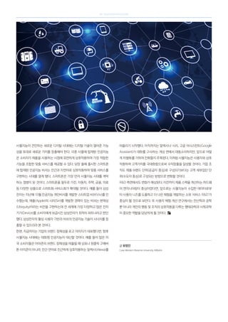 SK telecom magazine
사물지능이 견인하는 새로운 디지털 시대에는 디지털 기술이 열어준 가능
성을 토대로 새로운 가치를 창출해야 한다. 각종 사물에 탑재된 인공지능
은 소비자가 제품을 사용하는 시점에 유연하게 상호작용하며 가장 적합한
기능을 조합한 맞춤 서비스를 제공할 수 있다. 당장 올해 출시한 스마트폰
에 탑재된 인공지능 비서는 인간과 자연어로 상호작용하며 맞춤 서비스를
구현하는 시대를 열게 됐다. 스마트폰은 가장 먼저 사물지능 시대를 개막
하는 첨병이 된 것이다. 스마트폰을 필두로 가전, 자동차, 주택, 금융, 의료
등 다양한 상품으로 스마트화·서비스화가 확대될 것이다. 예를 들어 삼성
전자는 지난해 10월 인공지능 개인비서를 개발한 스타트업 비브(Viv)를 인
수했는데, 애플(Apple)의 시리(Siri)를 개발한 경력이 있는 비브는 편재성
(Ubiquity)이라는 비전을 구현하는데 전 세계에 가장 다양하고 많은 전자
기기(Device)를 소비자에게 보급시킨 삼성전자가 최적의 파트너라고 판단
했다. 삼성전자의 활성 사용자 기반과 비브의 인공지능 기술이 시너지를 창
출할 수 있으리라 본 것이다.
한편, 지금까지는 기업의 브랜드 정체성을 로고 이미지가 대표했다면, 향후
사물지능 시대에는 대화형 인공지능이 대신할 것이다. 예를 들어 많은 미
국 소비자들은 아마존의 브랜드 정체성을 떠올릴 때 상표나 원클릭 구매버
튼 아이콘이 아니라, 인간 언어로 친근하게 상호작용하는 알렉사(Alexa)를
떠올리기 시작했다. 아직까지는 알렉사나 시리, 구글 어시스턴트(Google
Assistant)가 대화를 구사하는 개성 면에서 대동소이하지만, 앞으로 어떻
게 차별화를 기하며 진화할지 주목된다. 이처럼 사물지능은 사용자와 상호
작용하며 고객가치를 극대화함으로써 수익창출을 달성할 것이다. 기업 조
직도 제품·브랜드 단위(공급자 중심)로 구성되기보다는 고객 세부집단 단
위(수요자 중심)로 구성되는 방향으로 변화할 것이다.
RD 측면에서도 변화가 예상된다. 이전까지 제품 스펙을 개선하는 하드웨
어 엔지니어링이 중심이었다면, 앞으로는 사물지능이 수집한 데이터로부
터 사용자 니즈를 도출하고 더 나은 체험을 개발하는 소위 ‘서비스 RD’가
중심이 될 것으로 보인다. 또 사용자 체험 개선 연구에서는 전산학과 공학
뿐 아니라 개인의 행동 및 조직의 상호작용을 다루는 행태과학과 사회과학
이 중요한 역할을 담당하게 될 것이다.
글 유영진
Case Western Reserve University 석좌교수
 