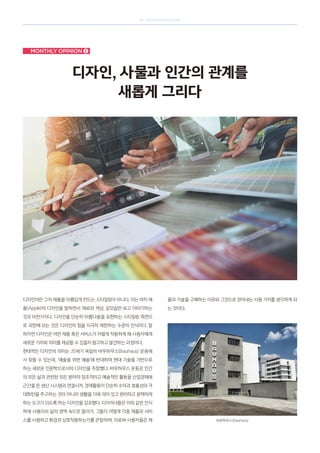 SK telecom magazine
Monthly opinion ➋
디자인, 사물과 인간의 관계를
새롭게 그리다
디자인이란 그저 제품을 아름답게 만드는 스타일링이 아니다. 이는 마치 애
플(Apple)의 디자인을 말하면서 재료와 색상, 겉모습만 보고 이야기하는
것과 마찬가지다. 디자인을 단순히 아름다움을 표현하는 스타일링 측면으
로 국한해 보는 것은 디자인의 힘을 지극히 제한하는 수준의 인식이다. 말
하자면 디자인은 어떤 제품 혹은 서비스가 어떻게 작동하게 해 사용자에게
새로운 가치와 의미를 제공할 수 있을지 탐구하고 발견하는 과정이다.
현대적인 디자인의 의미는 20세기 독일의 바우하우스(Bauhaus) 운동에
서 찾을 수 있는데, ‘예술을 위한 예술’에 반대하며 현대 기술을 기반으로
하는 새로운 인문학으로서의 디자인을 주창했다. 바우하우스 운동은 인간
의 모든 삶과 관련된 모든 분야의 창조적이고 예술적인 활동을 산업경제에
근간을 둔 생산 시스템과 연결시켜, 경제활동이 단순히 수익과 효율성의 극
대화만을 추구하는 것이 아니라 생활을 더욱 의미 있고 편리하고 윤택하게
하는 도구가 되도록 하는 디자인을 강조했다. 디자이너들은 이와 같은 인식
하에 사용자의 삶의 영역 속으로 들어가, 그들이 어떻게 각종 제품과 서비
스를 사용하고 환경과 상호작용하는가를 관찰하며, 이로써 사용자들은 제
품과 기술을 구매하는 이유와 그것으로 얻어내는 사용 가치를 생각하게 되
는 것이다.
바우하우스(Bauhaus)
 