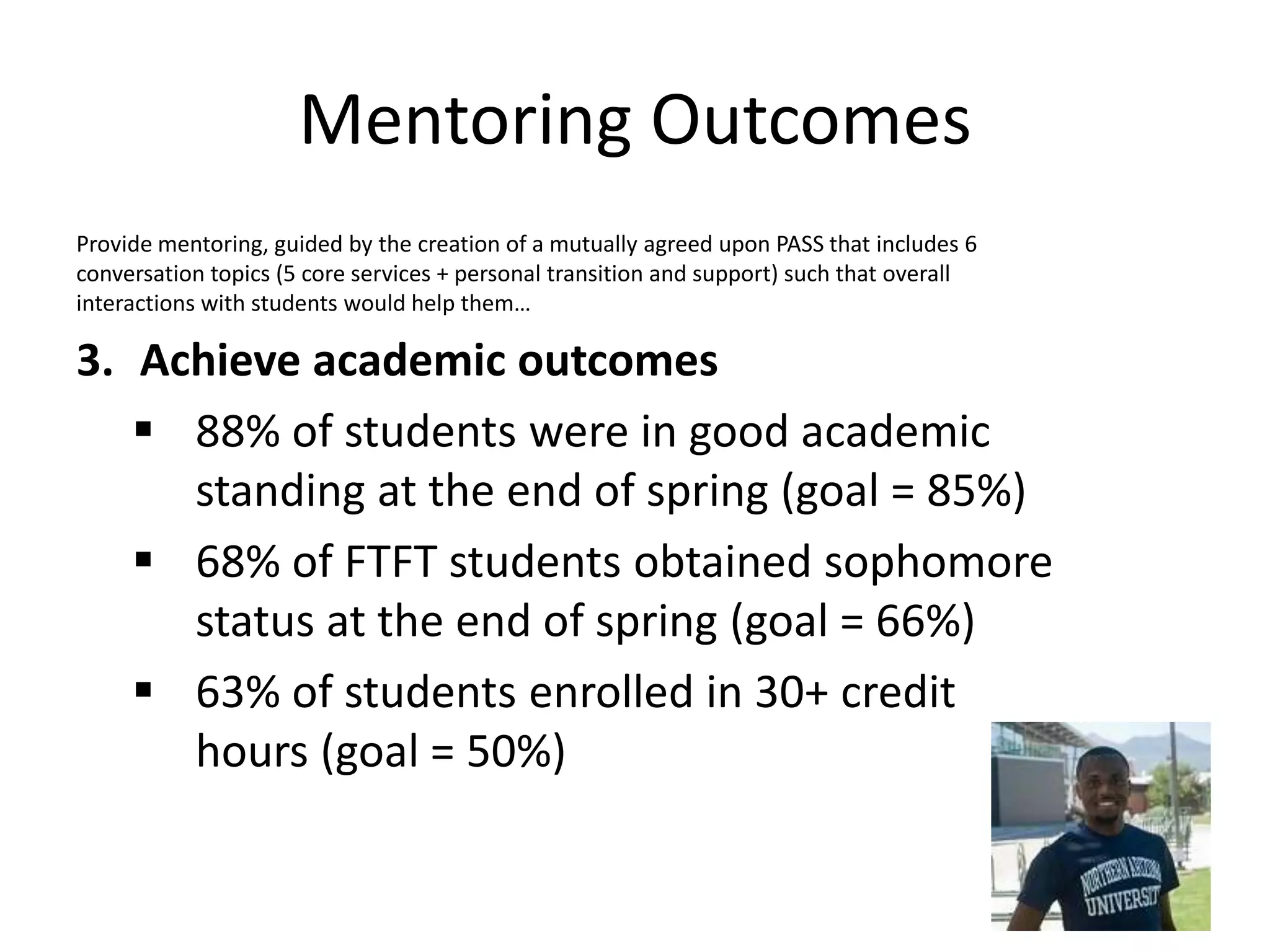 Mentoring Outcomes
Provide mentoring, guided by the creation of a mutually agreed upon PASS that includes 6
conversation topics (5 core services + personal transition and support) such that overall
interactions with students would help them…
3. Achieve academic outcomes
 88% of students were in good academic
standing at the end of spring (goal = 85%)
 68% of FTFT students obtained sophomore
status at the end of spring (goal = 66%)
 63% of students enrolled in 30+ credit
hours (goal = 50%)
 