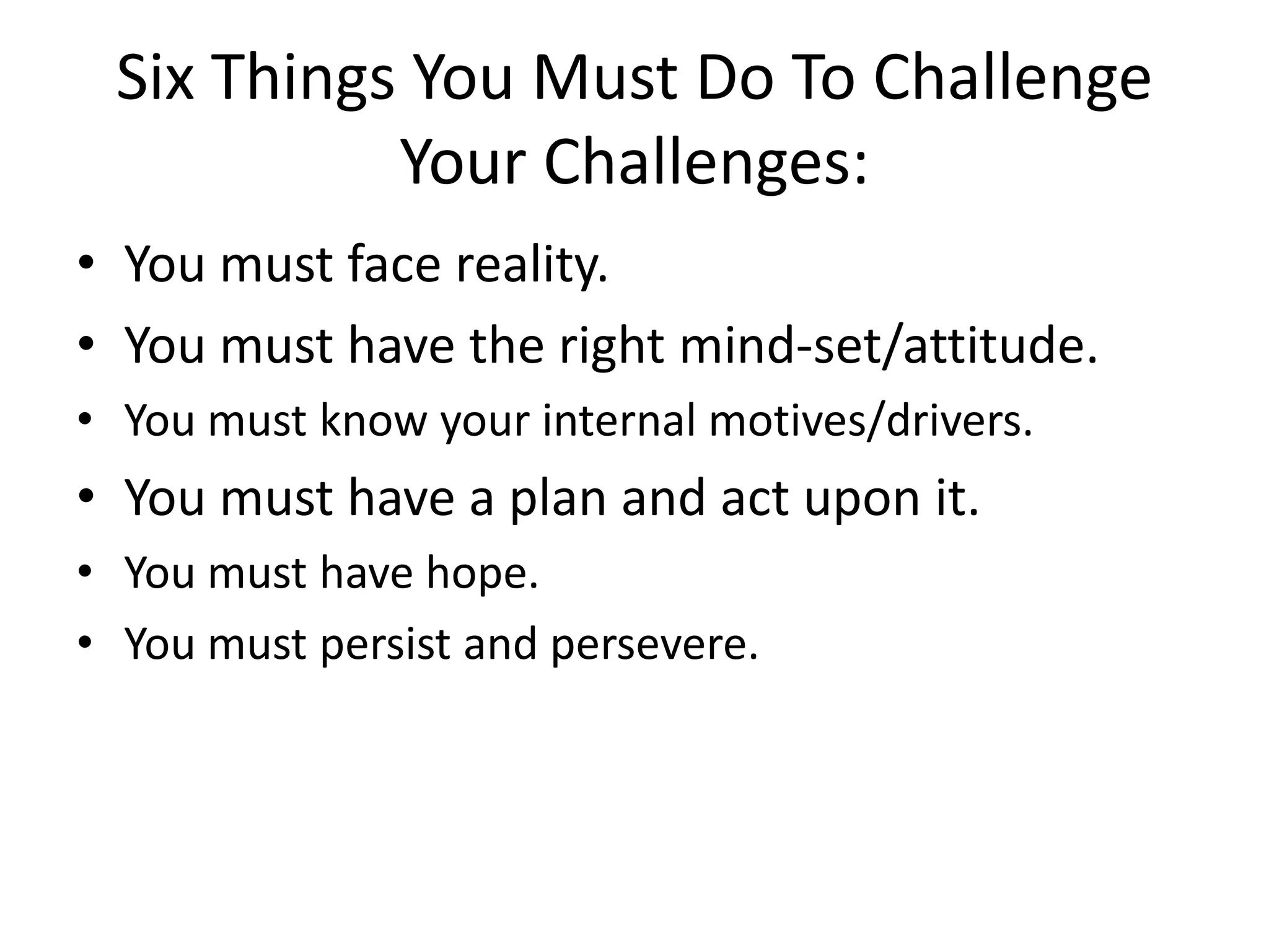 Six Things You Must Do To Challenge
Your Challenges:
• You must face reality.
• You must have the right mind-set/attitude.
• You must know your internal motives/drivers.
• You must have a plan and act upon it.
• You must have hope.
• You must persist and persevere.
 