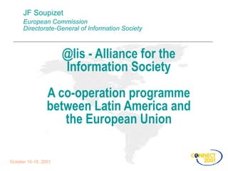 JF Soupizet European Commission Directorate-General of Information Society @lis - Alliance for the Information Society A co-operation programme between Latin America and the European Union October 16-18, 2001 
