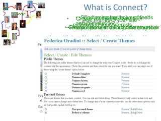What is Connect?   Create your profile, add your picture and your interests  Add friends to your site Create Presentations (ePortfolios) Customise the look and feel of your site Find people with common interests  Create Private and Public communities Send messages to your friends and communities Publish content through the blog tool   