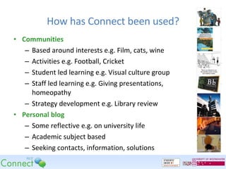 How has Connect been used? Communities Based around interests e.g. Film, cats, wine Activities e.g. Football, Cricket Student led learning e.g. Visual culture group Staff led learning e.g. Giving presentations, homeopathy Strategy development e.g. Library review Personal blog Some reflective e.g. on university life Academic subject based Seeking contacts, information, solutions 