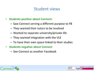 Student views Students positive about Connect: Saw Connect serving a different purpose to FB They wanted their tutors to be involved Wanted to separate university/private life They wanted integration with the VLE To have their own space linked to their studies Students negative about Connect See Connect as another Facebook 