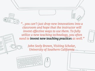 “…you can’t just drop new innovations into a
classroom and hope that the instructor will
invent effective ways to use them. To fully
utilize a new teaching technology, you often
need to invent new teaching practices as well.” 

John Seely Brown, Visiting Scholar,
University of Southern California
 