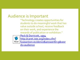 Audience	is	Important
“Technology	creates	opportunities	for	
students	to	do	meaningful	work	that	has	
value	outside	school,	receive	feedback	
on	their	work,	and	experience	the	
rewards	of	publication	or	exhibition.”		
Peck	&	Dorricott,	1994	
http://caret.iste.org/index.cfm?
fuseaction=evidence&answerID=9&wor
ds=audience
Read
 