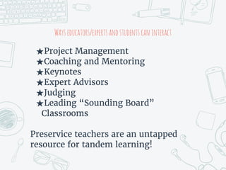 Wayseducators/expertsandstudentscaninteract
★Project Management
★Coaching and Mentoring
★Keynotes
★Expert Advisors
★Judging
★Leading “Sounding Board”
Classrooms
Preservice teachers are an untapped
resource for tandem learning!
 