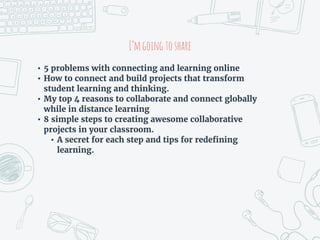 I’mgoingtoshare
• 5 problems with connecting and learning online
• How to connect and build projects that transform
student learning and thinking.
• My top 4 reasons to collaborate and connect globally
while in distance learning
• 8 simple steps to creating awesome collaborative
projects in your classroom.
• A secret for each step and tips for redefining
learning.
 