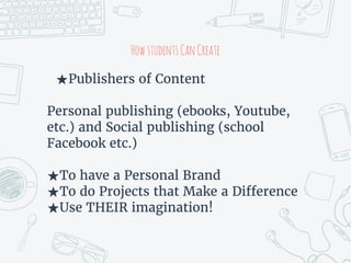 HowstudentsCanCreate
★Publishers of Content
Personal publishing (ebooks, Youtube,
etc.) and Social publishing (school
Facebook etc.)
★To have a Personal Brand
★To do Projects that Make a Difference
★Use THEIR imagination!
 