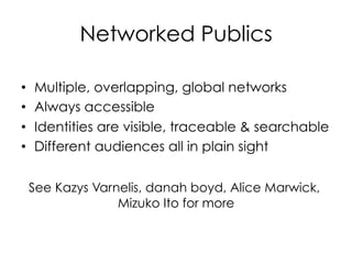 Networked Publics
•  Multiple, overlapping, global networks
•  Always accessible
•  Identities are visible, traceable  searchable
•  Different audiences all in plain sight
See Kazys Varnelis, danah boyd, Alice Marwick,
Mizuko Ito for more
 