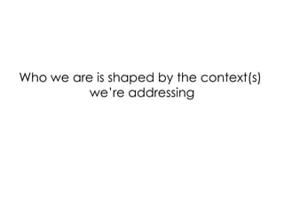 Who we are is shaped by the context(s)
we’re addressing
 