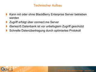 Technischer Aufbau

Kann mit oder ohne BlackBerry Enterprise Server betrieben
werden
Zugriff erfolgt über connect.me Server
iSeries/i5 Datenbank ist vor unbefugtem Zugriff geschützt
Schnelle Datenübertragung durch optimiertes Protokoll




                                   © OKNOS Internettechnologie - connect.me
 