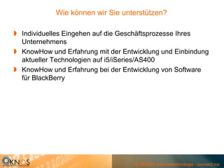 Wie können wir Sie unterstützen?

Individuelles Eingehen auf die Geschäftsprozesse Ihres
Unternehmens
KnowHow und Erfahrung mit der Entwicklung und Einbindung
aktueller Technologien auf i5/iSeries/AS400
KnowHow und Erfahrung bei der Entwicklung von Software
für BlackBerry




                                 © OKNOS Internettechnologie - connect.me
 