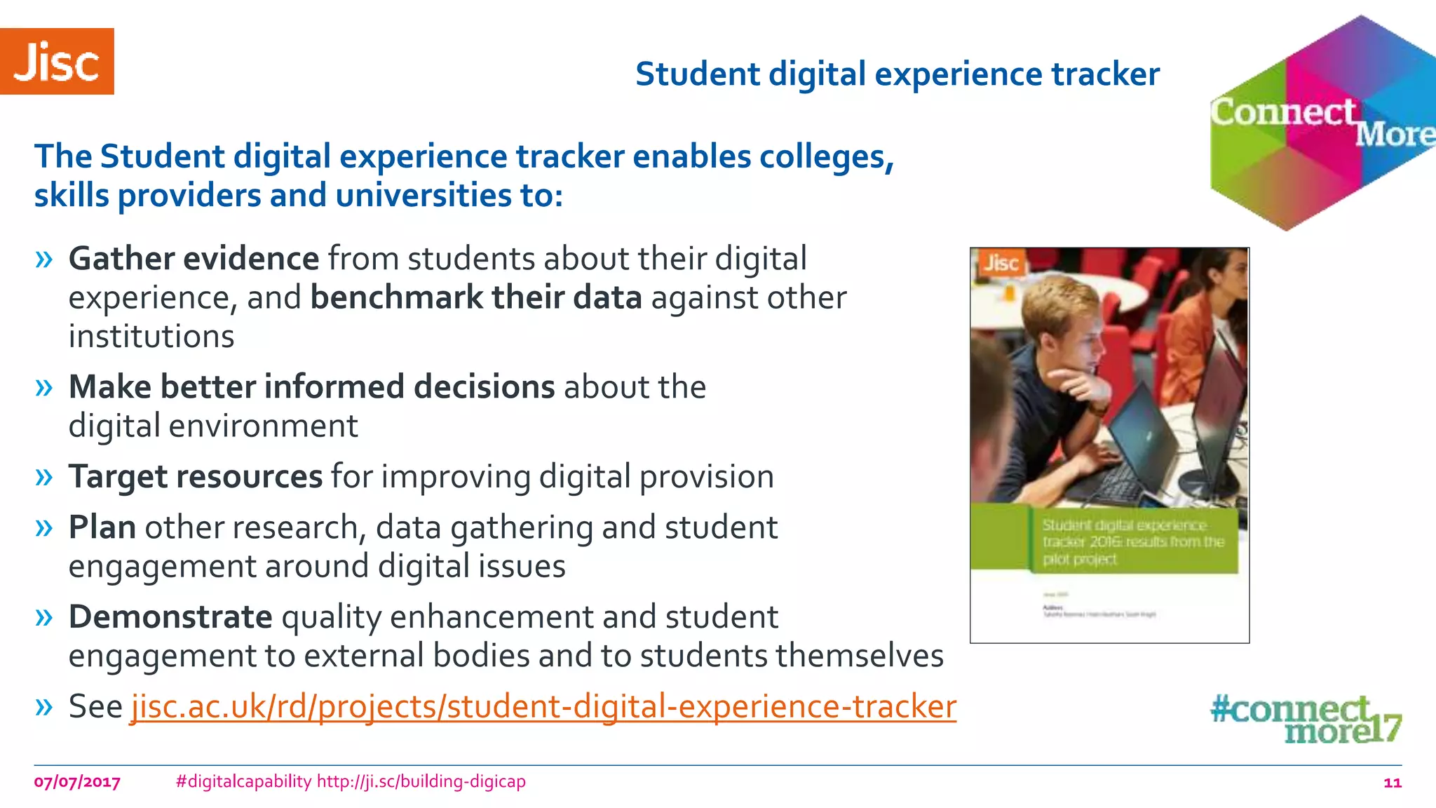Student digital experience tracker
» Gather evidence from students about their digital
experience, and benchmark their data against other
institutions
» Make better informed decisions about the
digital environment
» Target resources for improving digital provision
» Plan other research, data gathering and student
engagement around digital issues
» Demonstrate quality enhancement and student
engagement to external bodies and to students themselves
» See jisc.ac.uk/rd/projects/student-digital-experience-tracker
The Student digital experience tracker enables colleges,
skills providers and universities to:
07/07/2017 #digitalcapability http://ji.sc/building-digicap 11
 