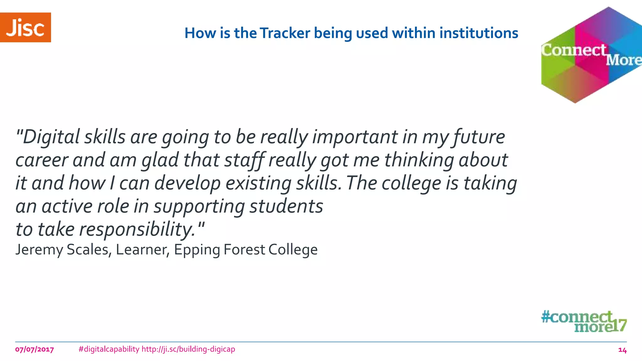 How is theTracker being used within institutions
07/07/2017 #digitalcapability http://ji.sc/building-digicap 14
"Digital skills are going to be really important in my future
career and am glad that staff really got me thinking about
it and how I can develop existing skills.The college is taking
an active role in supporting students
to take responsibility."
Jeremy Scales, Learner, Epping Forest College
 
