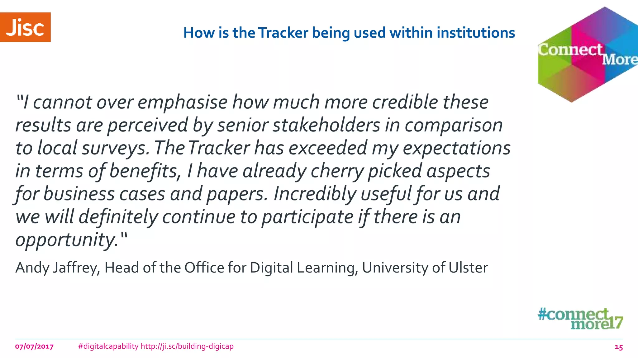 How is theTracker being used within institutions
“I cannot over emphasise how much more credible these
results are perceived by senior stakeholders in comparison
to local surveys.TheTracker has exceeded my expectations
in terms of benefits, I have already cherry picked aspects
for business cases and papers. Incredibly useful for us and
we will definitely continue to participate if there is an
opportunity.“
Andy Jaffrey, Head of the Office for Digital Learning, University of Ulster
07/07/2017 #digitalcapability http://ji.sc/building-digicap 15
 