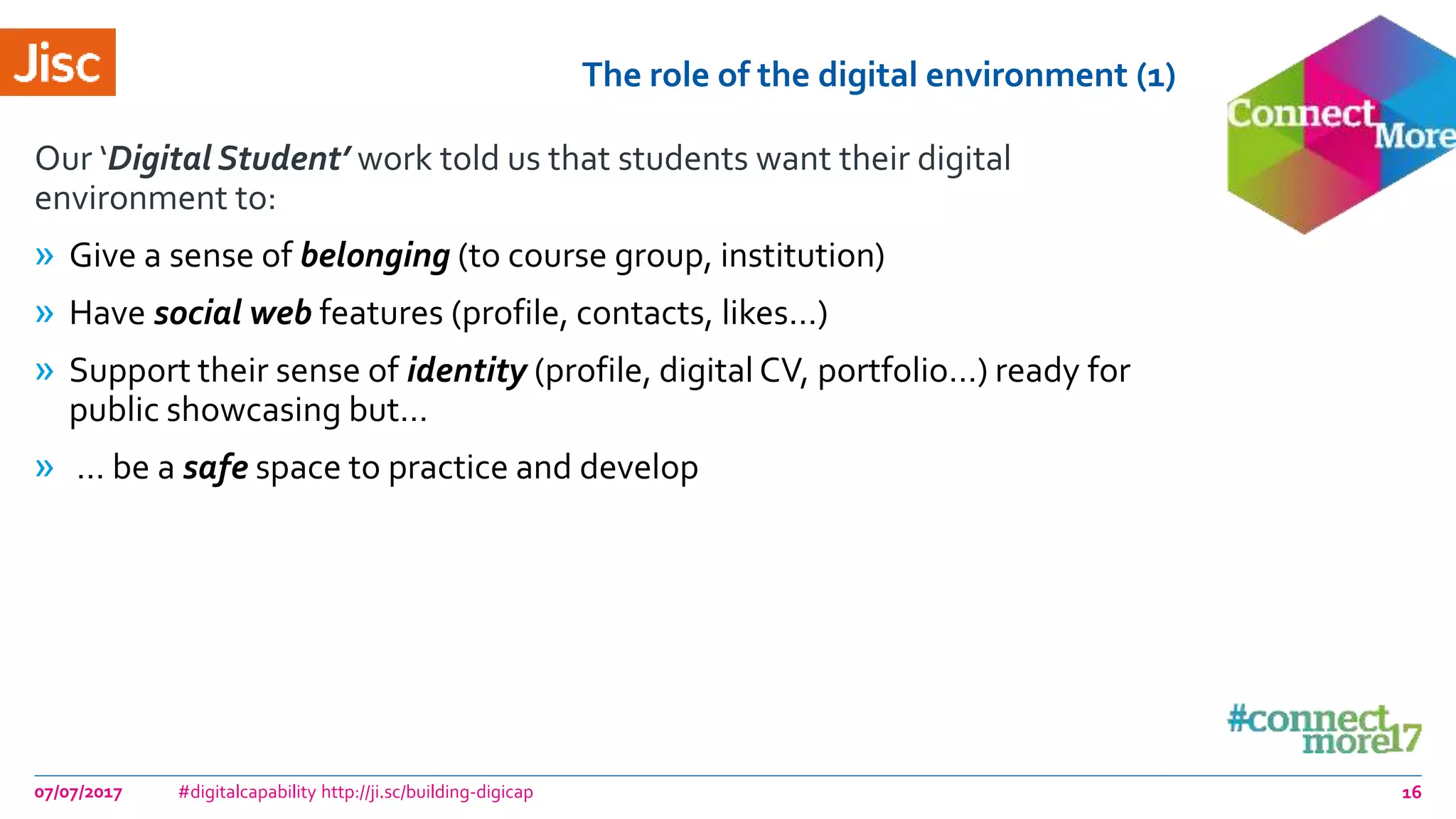 The role of the digital environment (1)
Our ‘Digital Student’ work told us that students want their digital
environment to:
» Give a sense of belonging (to course group, institution)
» Have social web features (profile, contacts, likes…)
» Support their sense of identity (profile, digital CV, portfolio…) ready for
public showcasing but…
» … be a safe space to practice and develop
07/07/2017 #digitalcapability http://ji.sc/building-digicap 16
 