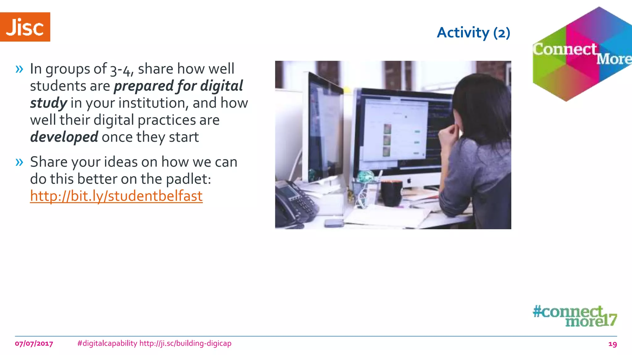 Activity (2)
» In groups of 3-4, share how well
students are prepared for digital
study in your institution, and how
well their digital practices are
developed once they start
» Share your ideas on how we can
do this better on the padlet:
http://bit.ly/studentbelfast
07/07/2017 #digitalcapability http://ji.sc/building-digicap 19
 