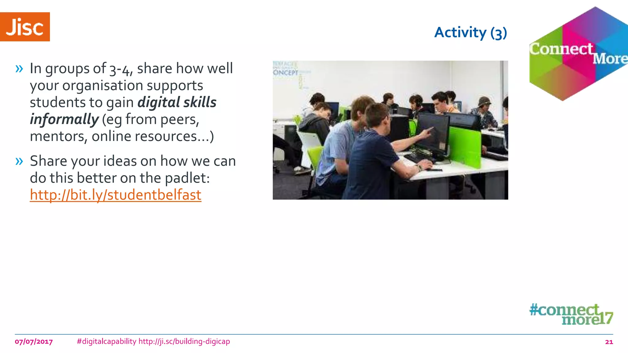 Activity (3)
» In groups of 3-4, share how well
your organisation supports
students to gain digital skills
informally (eg from peers,
mentors, online resources…)
» Share your ideas on how we can
do this better on the padlet:
http://bit.ly/studentbelfast
07/07/2017 #digitalcapability http://ji.sc/building-digicap 21
 