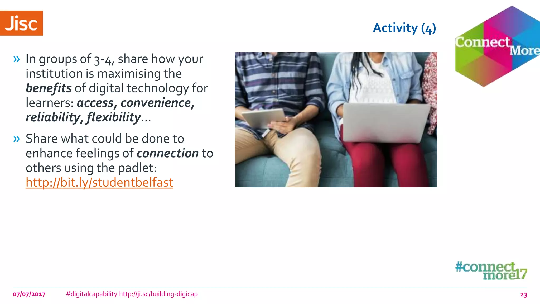 Activity (4)
» In groups of 3-4, share how your
institution is maximising the
benefits of digital technology for
learners: access, convenience,
reliability, flexibility…
» Share what could be done to
enhance feelings of connection to
others using the padlet:
http://bit.ly/studentbelfast
07/07/2017 #digitalcapability http://ji.sc/building-digicap 23
 