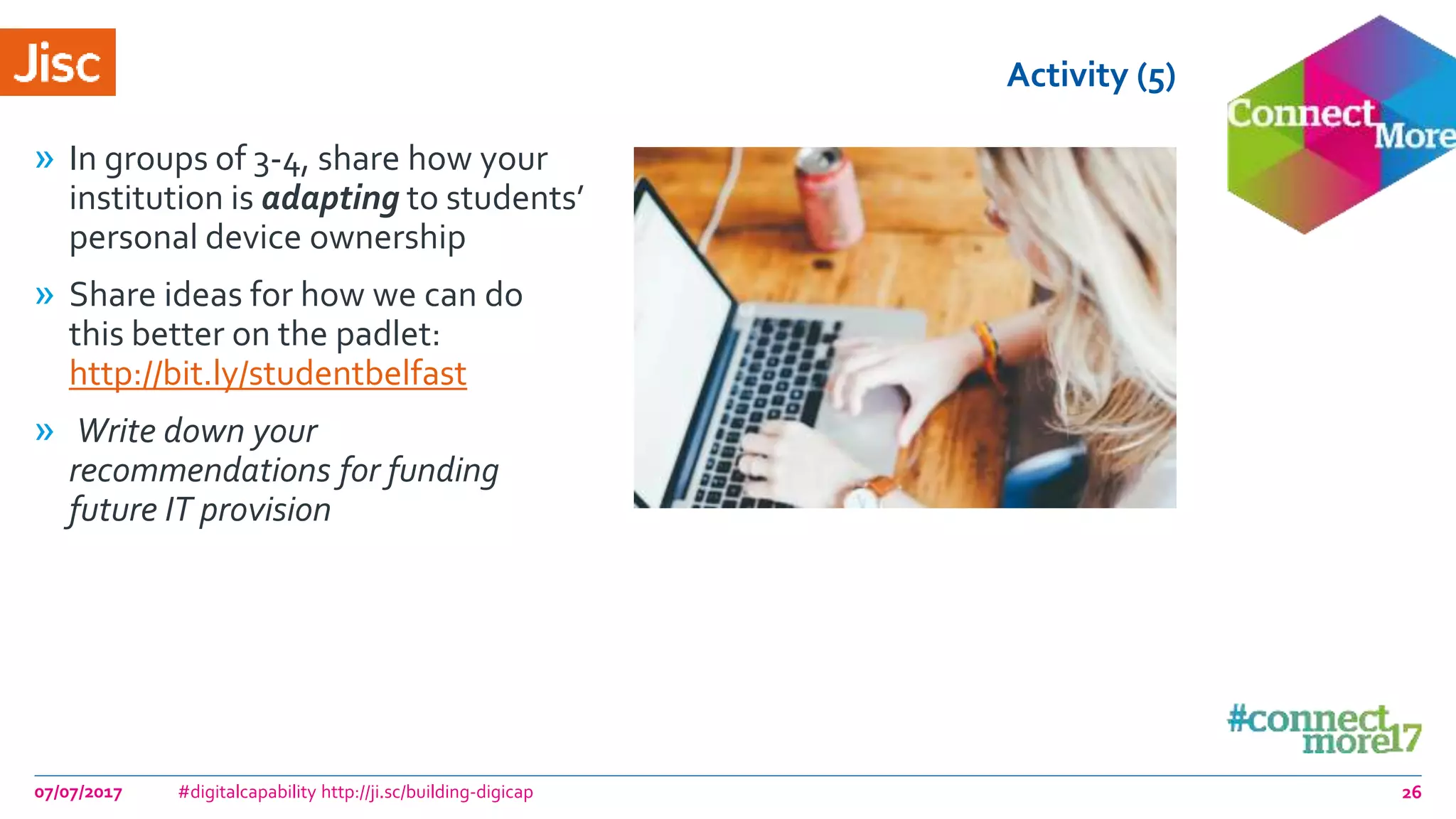 Activity (5)
» In groups of 3-4, share how your
institution is adapting to students’
personal device ownership
» Share ideas for how we can do
this better on the padlet:
http://bit.ly/studentbelfast
» Write down your
recommendations for funding
future IT provision
07/07/2017 #digitalcapability http://ji.sc/building-digicap 26
 