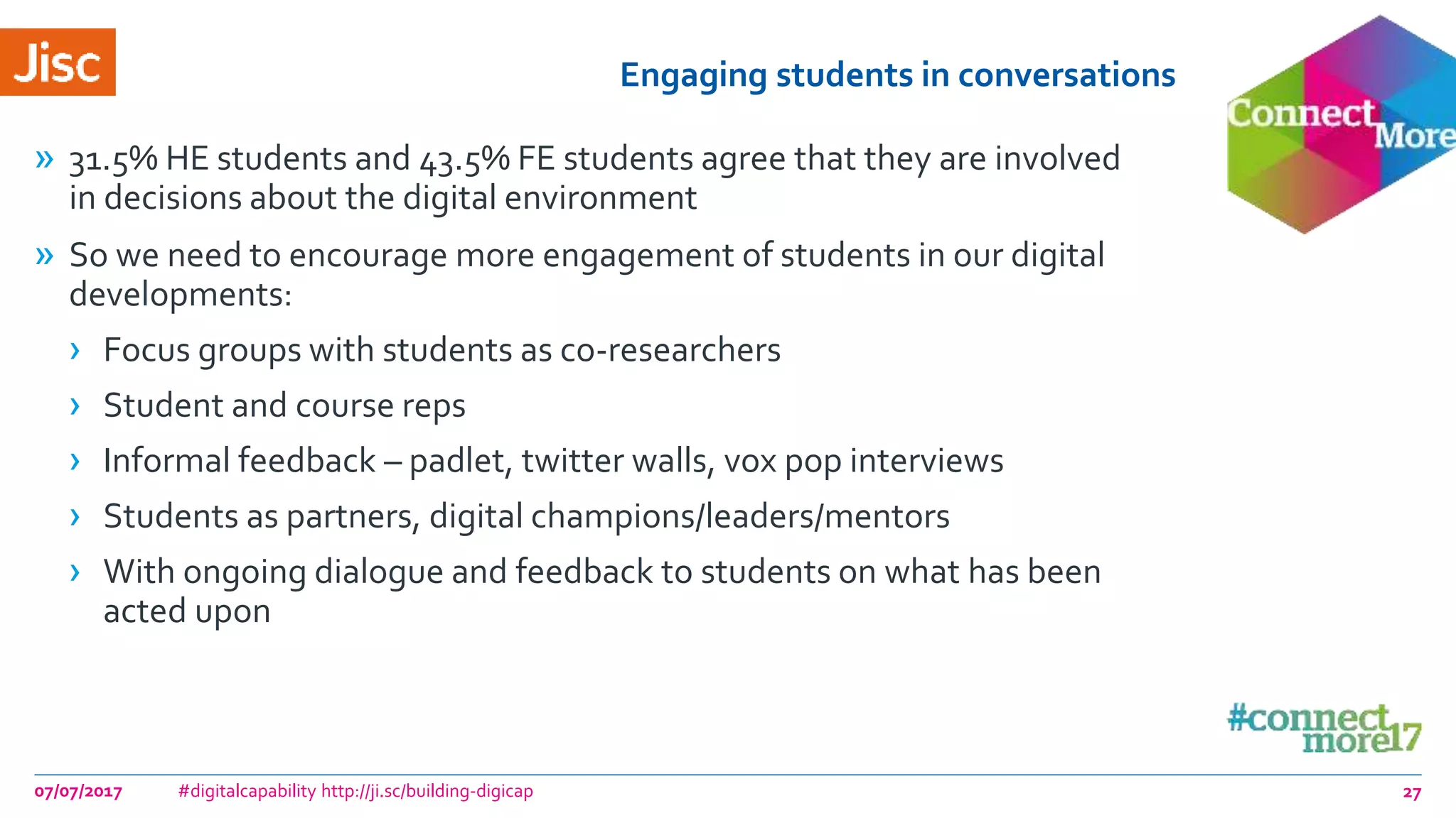 Engaging students in conversations
» 31.5% HE students and 43.5% FE students agree that they are involved
in decisions about the digital environment
» So we need to encourage more engagement of students in our digital
developments:
› Focus groups with students as co-researchers
› Student and course reps
› Informal feedback – padlet, twitter walls, vox pop interviews
› Students as partners, digital champions/leaders/mentors
› With ongoing dialogue and feedback to students on what has been
acted upon
07/07/2017 #digitalcapability http://ji.sc/building-digicap 27
 